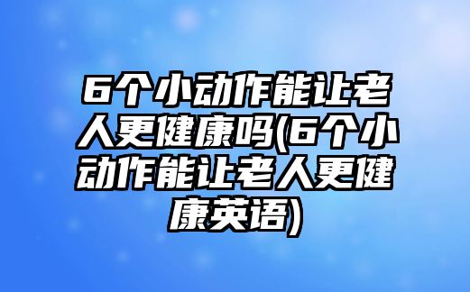 6個(gè)小動(dòng)作能讓老人更健康嗎(6個(gè)小動(dòng)作能讓老人更健康英語)