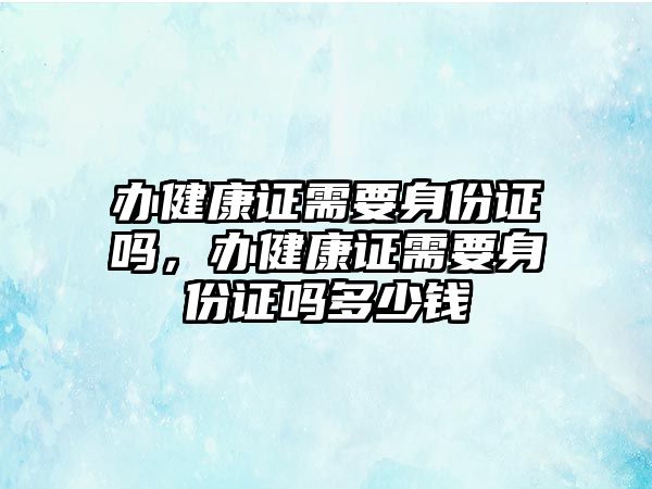 辦健康證需要身份證嗎，辦健康證需要身份證嗎多少錢