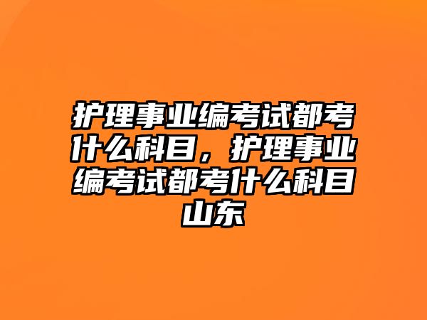 護(hù)理事業(yè)編考試都考什么科目，護(hù)理事業(yè)編考試都考什么科目山東