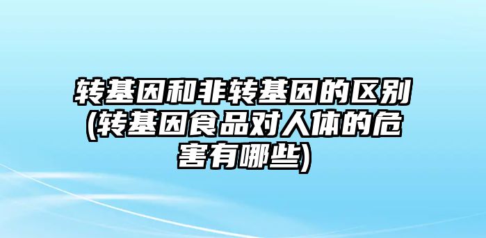 轉(zhuǎn)基因和非轉(zhuǎn)基因的區(qū)別(轉(zhuǎn)基因食品對人體的危害有哪些)