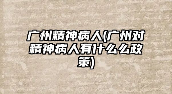 廣州精神病人(廣州對精神病人有什么么政策)