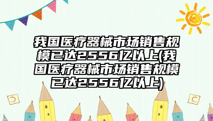 我國醫(yī)療器械市場銷售規(guī)模已達2556億以上(我國醫(yī)療器械市場銷售規(guī)模已達2556億以上)