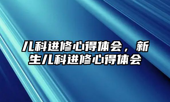 兒科進(jìn)修心得體會(huì)，新生兒科進(jìn)修心得體會(huì)