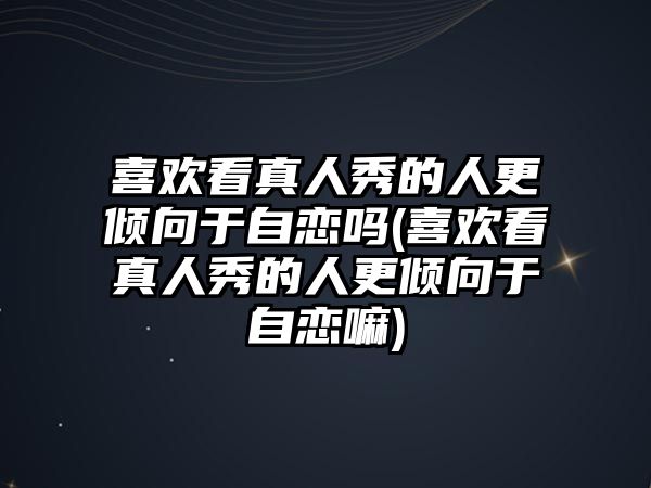 喜歡看真人秀的人更傾向于自戀嗎(喜歡看真人秀的人更傾向于自戀嘛)