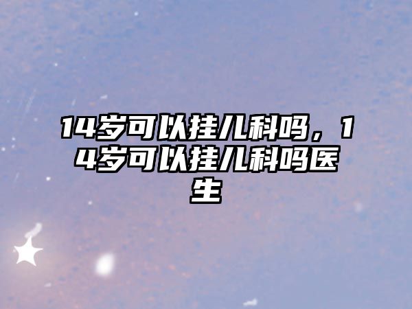 14歲可以掛兒科嗎，14歲可以掛兒科嗎醫(yī)生