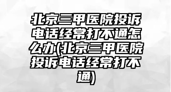 北京三甲醫(yī)院投訴電話經(jīng)常打不通怎么辦(北京三甲醫(yī)院投訴電話經(jīng)常打不通)