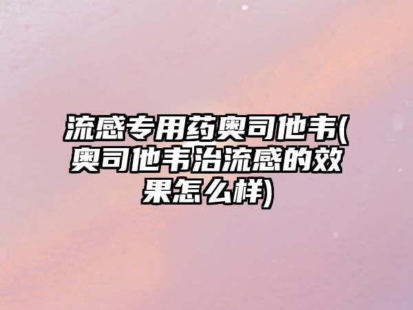 流感專用藥奧司他韋(奧司他韋治流感的效果怎么樣)