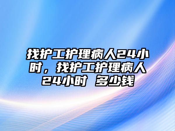 找護工護理病人24小時，找護工護理病人24小時 多少錢