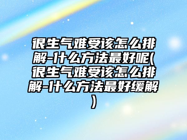 很生氣難受該怎么排解-什么方法最好呢(很生氣難受該怎么排解-什么方法最好緩解)