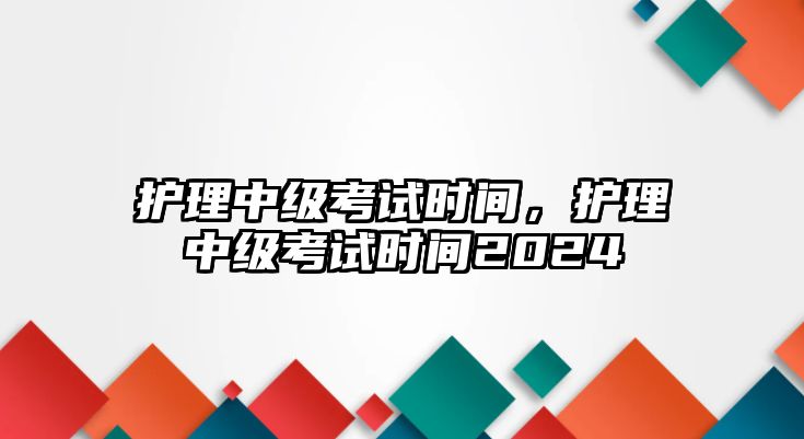 護(hù)理中級考試時(shí)間，護(hù)理中級考試時(shí)間2024