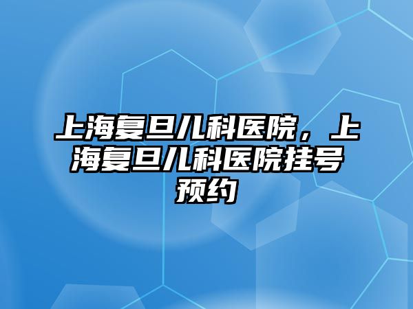 上海復旦兒科醫(yī)院，上海復旦兒科醫(yī)院掛號預約