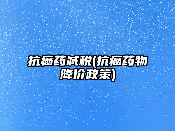 抗癌藥減稅(抗癌藥物降價政策)