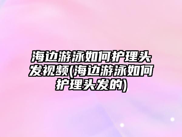 海邊游泳如何護理頭發(fā)視頻(海邊游泳如何護理頭發(fā)的)