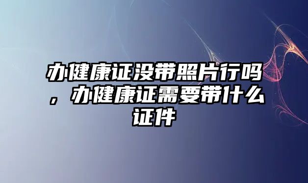 辦健康證沒(méi)帶照片行嗎，辦健康證需要帶什么證件