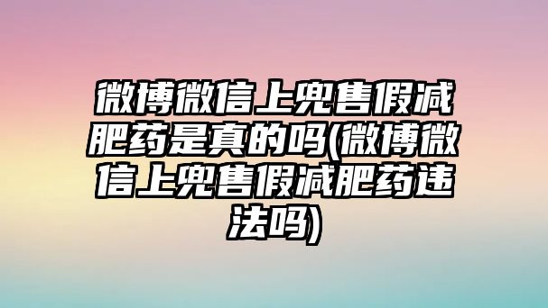 微博微信上兜售假減肥藥是真的嗎(微博微信上兜售假減肥藥違法嗎)