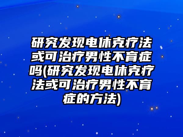 研究發(fā)現(xiàn)電休克療法或可治療男性不育癥嗎(研究發(fā)現(xiàn)電休克療法或可治療男性不育癥的方法)