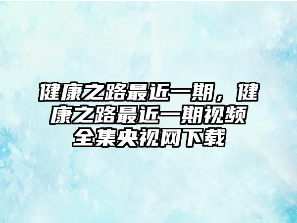 健康之路最近一期，健康之路最近一期視頻全集央視網(wǎng)下載