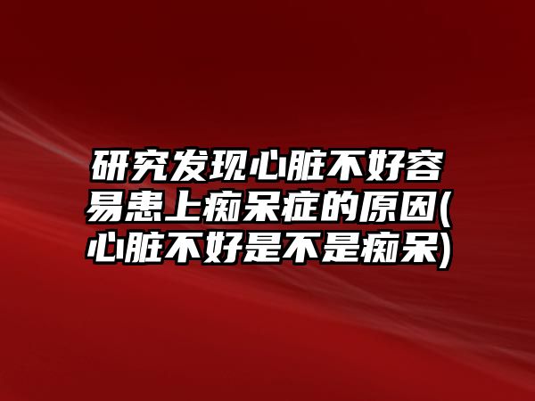 研究發(fā)現(xiàn)心臟不好容易患上癡呆癥的原因(心臟不好是不是癡呆)