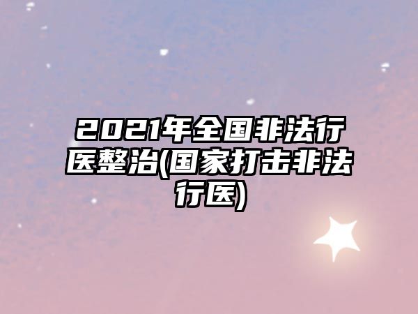 2021年全國非法行醫(yī)整治(國家打擊非法行醫(yī))