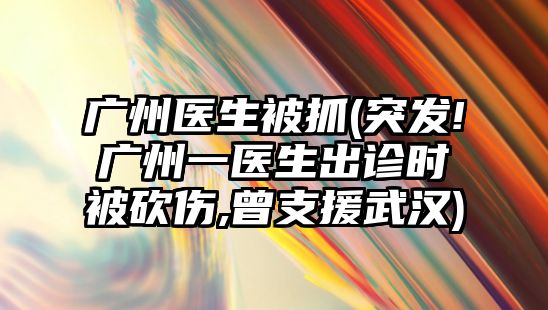 廣州醫(yī)生被抓(突發(fā)!廣州一醫(yī)生出診時被砍傷,曾支援武漢)