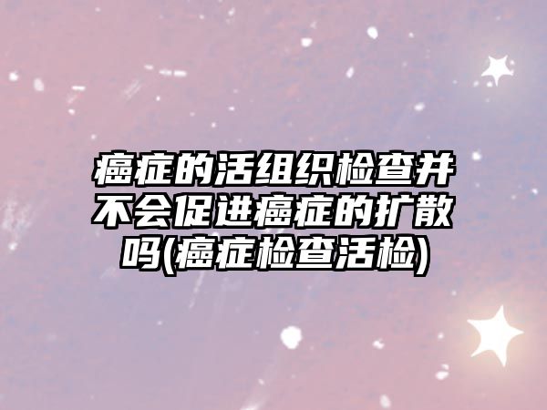 癌癥的活組織檢查并不會(huì)促進(jìn)癌癥的擴(kuò)散嗎(癌癥檢查活檢)