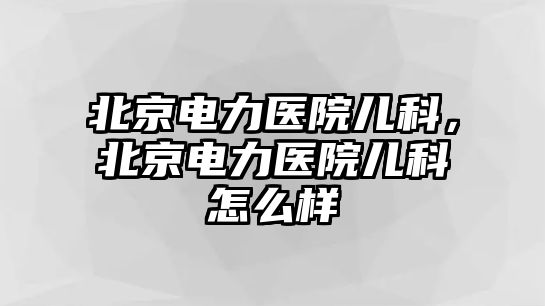 北京電力醫(yī)院兒科，北京電力醫(yī)院兒科怎么樣