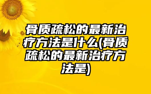 骨質(zhì)疏松的最新治療方法是什么(骨質(zhì)疏松的最新治療方法是)