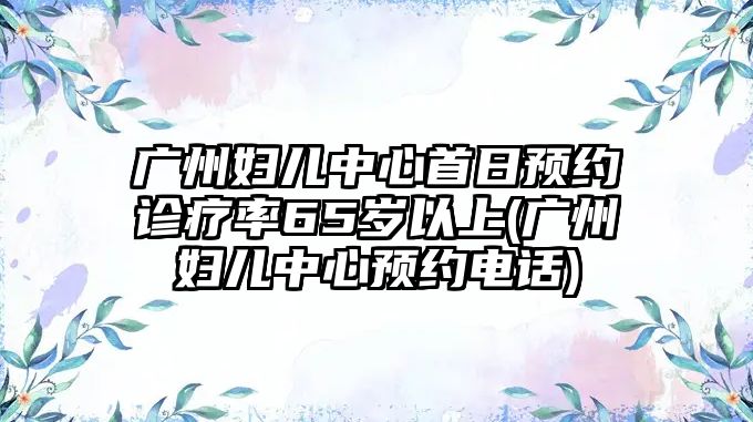 廣州婦兒中心首日預(yù)約診療率65歲以上(廣州婦兒中心預(yù)約電話)