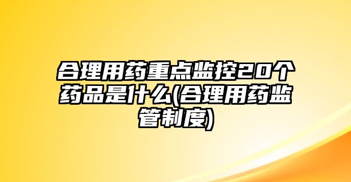 合理用藥重點(diǎn)監(jiān)控20個(gè)藥品是什么(合理用藥監(jiān)管制度)