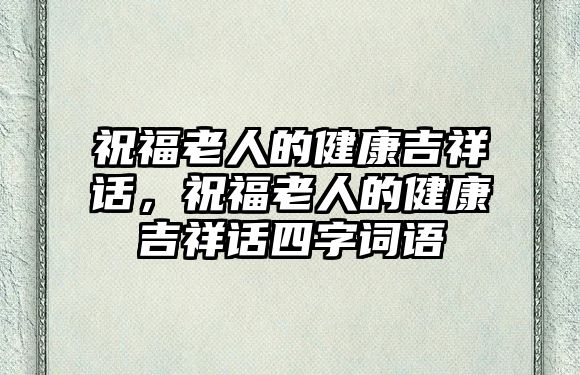 祝福老人的健康吉祥話，祝福老人的健康吉祥話四字詞語