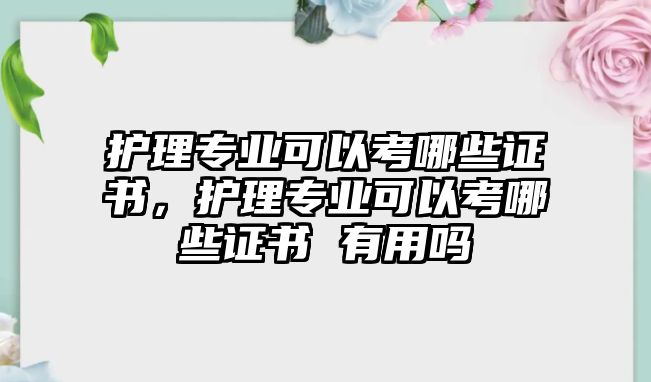 護(hù)理專業(yè)可以考哪些證書，護(hù)理專業(yè)可以考哪些證書 有用嗎