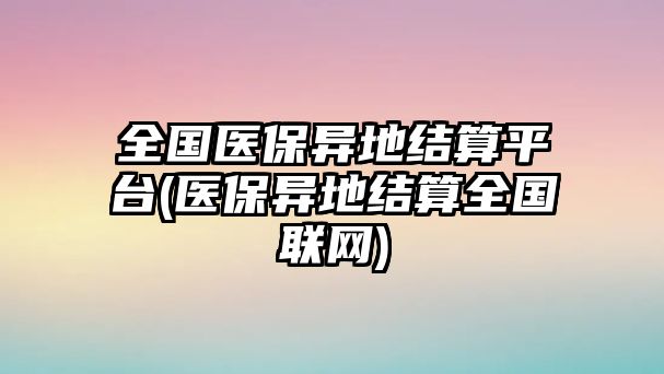 全國醫(yī)保異地結(jié)算平臺(tái)(醫(yī)保異地結(jié)算全國聯(lián)網(wǎng))