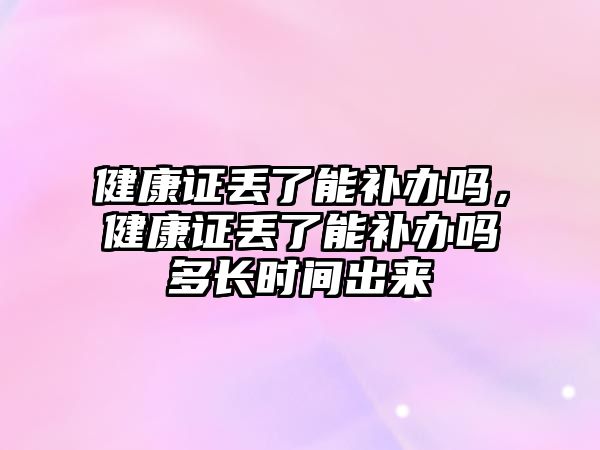 健康證丟了能補辦嗎，健康證丟了能補辦嗎多長時間出來