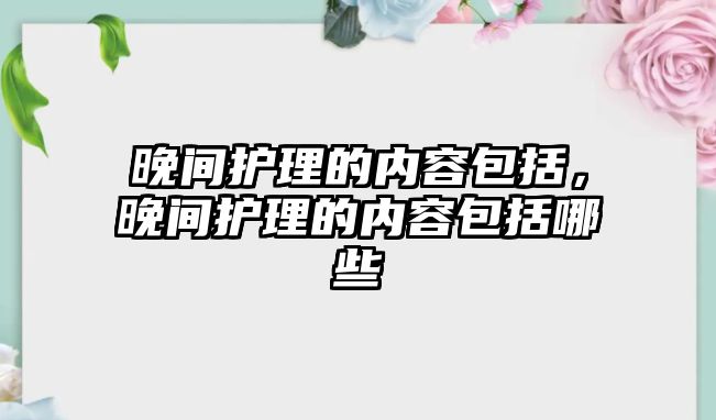 晚間護理的內(nèi)容包括，晚間護理的內(nèi)容包括哪些