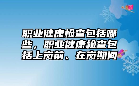 職業(yè)健康檢查包括哪些，職業(yè)健康檢查包括上崗前、在崗期間