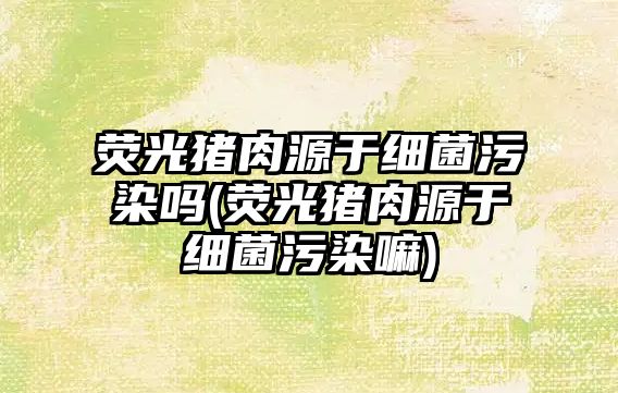 熒光豬肉源于細(xì)菌污染嗎(熒光豬肉源于細(xì)菌污染嘛)