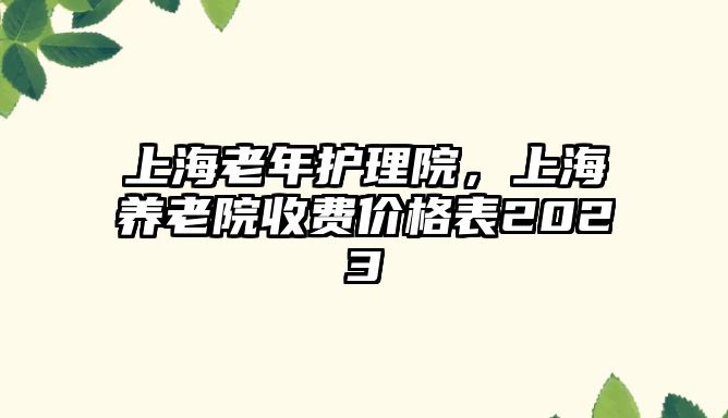 上海老年護(hù)理院，上海養(yǎng)老院收費(fèi)價格表2023