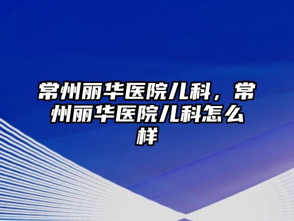 常州麗華醫(yī)院兒科，常州麗華醫(yī)院兒科怎么樣