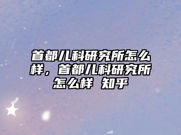 首都兒科研究所怎么樣，首都兒科研究所怎么樣 知乎