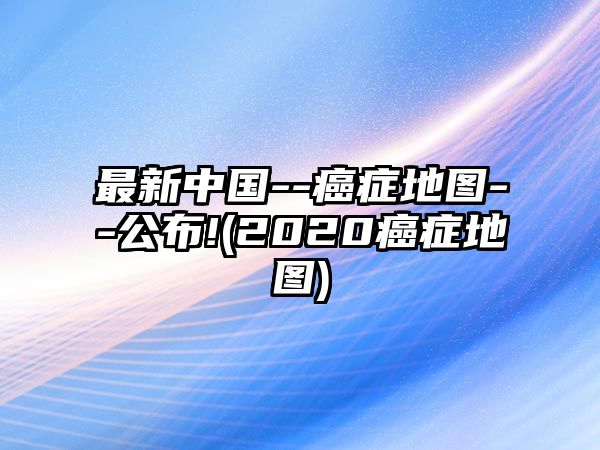 最新中國--癌癥地圖--公布!(2020癌癥地圖)