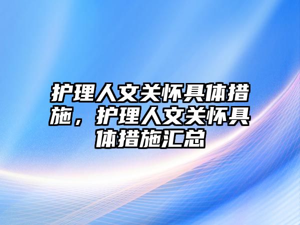 護理人文關(guān)懷具體措施，護理人文關(guān)懷具體措施匯總