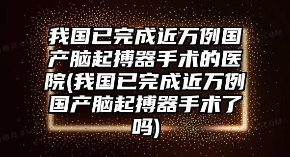 我國已完成近萬例國產腦起搏器手術的醫(yī)院(我國已完成近萬例國產腦起搏器手術了嗎)