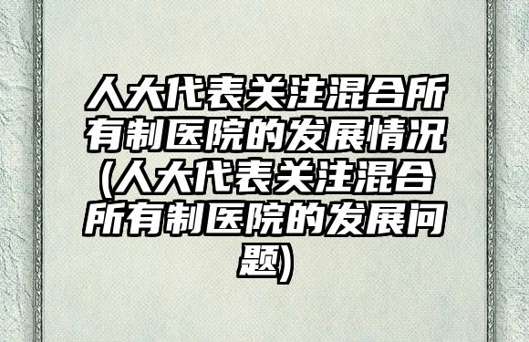 人大代表關注混合所有制醫(yī)院的發(fā)展情況(人大代表關注混合所有制醫(yī)院的發(fā)展問題)