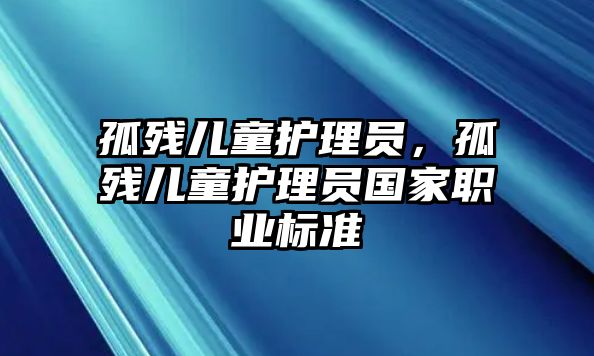 孤殘兒童護(hù)理員，孤殘兒童護(hù)理員國家職業(yè)標(biāo)準(zhǔn)