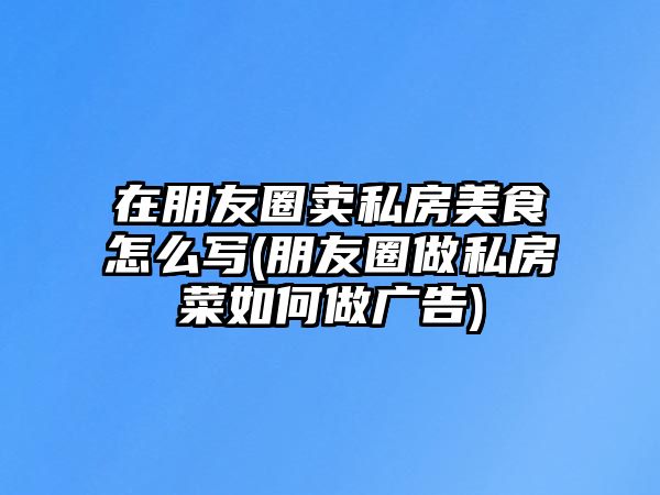 在朋友圈賣私房美食怎么寫(朋友圈做私房菜如何做廣告)