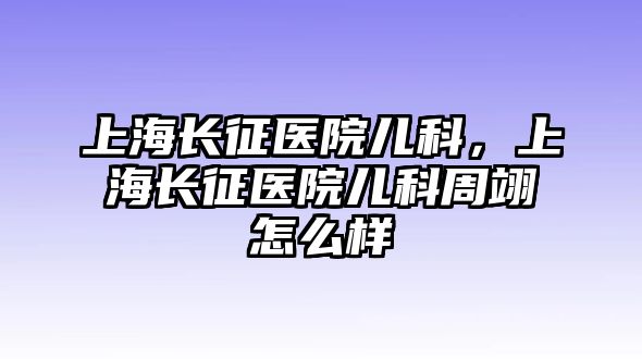 上海長征醫(yī)院兒科，上海長征醫(yī)院兒科周翊怎么樣