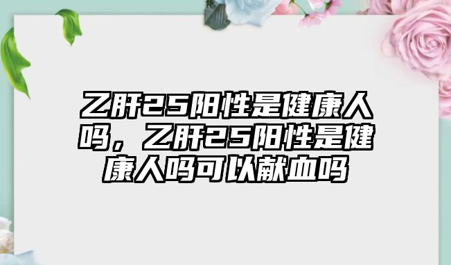 乙肝25陽性是健康人嗎，乙肝25陽性是健康人嗎可以獻(xiàn)血嗎