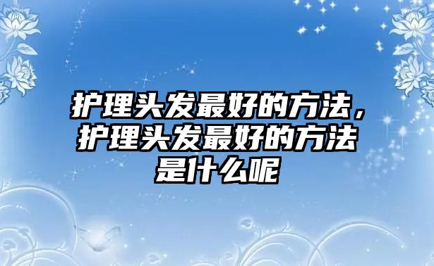 護(hù)理頭發(fā)最好的方法，護(hù)理頭發(fā)最好的方法是什么呢