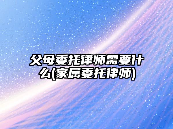 父母委托律師需要什么(家屬委托律師)