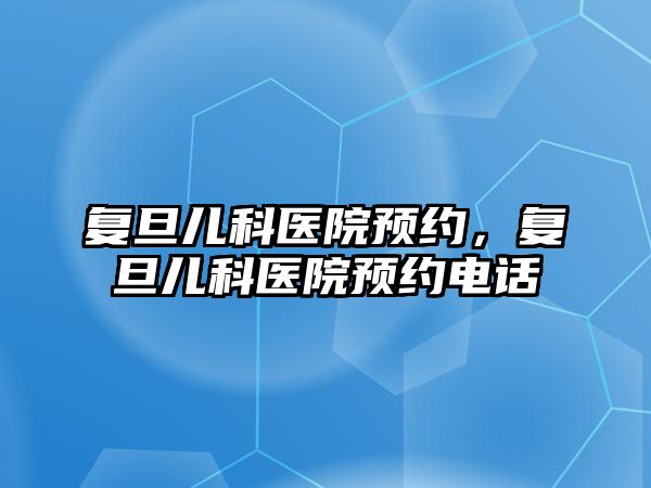 復旦兒科醫(yī)院預約，復旦兒科醫(yī)院預約電話